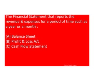 The Financial Statement that reports the 
revenue & expenses for a period of time such as 
a year or a month : 
(A) Balance Sheet 
(B) Profit & Loss A/c 
(C) Cash Flow Statement 
Source: Google Images 
