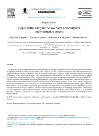 Available online at www.sciencedirect.com
ScienceDirect
Mathematics and Computers in Simulation 117 (2015) 89–116
www.elsevier.com/locate/matcom
Original articles
Isogeometric analysis: An overview and computer
implementation aspects
Vinh Phu Nguyena,∗, Cosmin Anitescuc, Stéphane P.A. Bordasa,b, Timon Rabczukc
a School of Engineering, Institute of Mechanics and Advanced Materials, Cardiff University, Queen’s Buildings, The Parade, Cardiff CF24 3AA,
United Kingdom
b Faculté des Sciences, de la Technologie et de la Communication, University of Luxembourg, 6, rue Richard Coudenhove-Kalergi, 1359,
Luxembourg City, Luxembourg
c Institute of Structural Mechanics, Bauhaus-Universität Weimar, Marienstraße, 15 99423 Weimar, Germany
Received 1 March 2014; received in revised form 11 March 2015; accepted 17 May 2015
Available online 15 June 2015
Abstract
Isogeometric analysis (IGA) represents a recently developed technology in computational mechanics that offers the possibility
of integrating methods for analysis and Computer Aided Design (CAD) into a single, unified process. The implications to practical
engineering design scenarios are profound, since the time taken from design to analysis is greatly reduced, leading to dramatic gains
in efficiency. In this manuscript, through a self-contained Matlab R
⃝ implementation, we present an introduction to IGA applied
to simple analysis problems and the related computer implementation aspects. Furthermore, implementation of the extended IGA
which incorporates enrichment functions through the partition of unity method (PUM) is also presented, where several examples for
both two-dimensional and three-dimensional fracture are illustrated. We also describe the use of IGA in the context of strong-form
(collocation) formulations, which has been an area of research interest due to the potential for significant efficiency gains offered by
these methods. The code which accompanies the present paper can be applied to one, two and three-dimensional problems for linear
elasticity, linear elastic fracture mechanics, structural mechanics (beams/plates/shells including large displacements and rotations)
and Poisson problems with or without enrichment. The Bézier extraction concept that allows the FE analysis to be performed
efficiently on T-spline geometries is also incorporated. The article includes a summary of recent trends and developments within
the field of IGA.
c
⃝ 2015 International Association for Mathematics and Computers in Simulation (IMACS). Published by Elsevier B.V. All rights
reserved.
Keywords: Isogeometric analysis; NURBS; Finite elements; CAD; Isogeometric collocation
∗ Correspondence to: School of Civil, Environmental & Mining Engineering, The University of Adelaide, Australia.
E-mail addresses: phu.nguyen@adelaide.edu.au (V.P. Nguyen), canitesc@syr.edu (C. Anitescu), stephane.bordas@alum.northwestern.edu
(S.P.A. Bordas), timon.rabczuk@uni-weimar.de (T. Rabczuk).
http://dx.doi.org/10.1016/j.matcom.2015.05.008
0378-4754/ c
⃝ 2015 International Association for Mathematics and Computers in Simulation (IMACS). Published by Elsevier B.V. All rights
reserved.
 