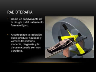RADIOTERAPIA
• Como un coadyuvante de
la cirugía o del tratamiento
farmacológico.
• A corto plazo la radiación
suele producir nauseas y
vómitos transitorios,
alopecia, disgeusia y la
disosmia puede ser mas
duradera.
 