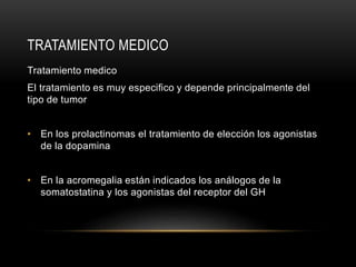 Tratamiento medico
El tratamiento es muy especifico y depende principalmente del
tipo de tumor
• En los prolactinomas el tratamiento de elección los agonistas
de la dopamina
• En la acromegalia están indicados los análogos de la
somatostatina y los agonistas del receptor del GH
TRATAMIENTO MEDICO
 