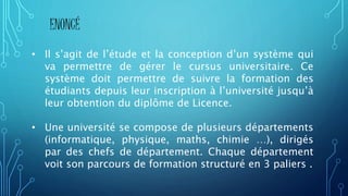 ENONCÉ
• Il s’agit de l’étude et la conception d’un système qui
va permettre de gérer le cursus universitaire. Ce
système doit permettre de suivre la formation des
étudiants depuis leur inscription à l’université jusqu’à
leur obtention du diplôme de Licence.
• Une université se compose de plusieurs départements
(informatique, physique, maths, chimie …), dirigés
par des chefs de département. Chaque département
voit son parcours de formation structuré en 3 paliers .
 