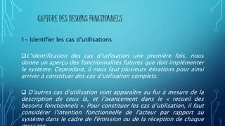 CAPTURE DES BESOINS FONCTIONNELS
1- Identifier les cas d’utilisations
L’identification des cas d’utilisation une première fois, nous
donne un aperçu des fonctionnalités futures que doit implémenter
le système. Cependant, il nous faut plusieurs itérations pour ainsi
arriver à constituer des cas d’utilisation complets.
 D’autres cas d’utilisation vont apparaître au fur à mesure de la
description de ceux là, et l’avancement dans le « recueil des
besoins fonctionnels ». Pour constituer les cas d’utilisation, il faut
considérer l'intention fonctionnelle de l'acteur par rapport au
système dans le cadre de l'émission ou de la réception de chaque
 
