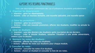 Voici une description préliminaire des cas d’utilisations énumérés précédemment :
 Organiser les départements :
 Intention : gérer les départements.
 Actions : créer un nouveau domaine, une nouvelle spécialité, une nouvelle option
 Gérer les promotions :
 Intention : gérer les promotions.
 Actions : créer une nouvelle promotion, affecter des étudiants, modifier ou annuler la
promotion.
 Gérer les étudiants :
 Intention : suivi des dossiers des étudiants après inscription de ces derniers.
 Actions : créer le dossier étudiant, rattacher l’étudiant à une année universitaire,
mettre à jour le dossier.
 Maintenir les notes des étudiants :
 Intention : affecter les notes aux étudiants.
 Actions : affecter les notes aux étudiants pour chaque module.
 Consulter les notes :
 Intention : consulter les notes d’un étudiant.
 Actions : choisir un étudiant et consulter la liste de ses notes.
CAPTURE DES BESOINS FONCTIONNELS
 