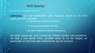 Définition: un état représente une situation durant la vie d’un
objet pendant laquelle :
Un objet passe par une succession d’états durant son existence.
Un état a une durée finie, variable selon la vie de l’objet, en
particulier en fonction des événements qui lui arrivent.
Construire le diagramme d’état
Modèle Dynamique
 Il satisfait une certaine condition .
 Il exécute une certaine activité .
 Ou bien il attend un certain évènement.
 