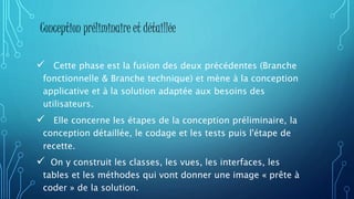  Cette phase est la fusion des deux précédentes (Branche
fonctionnelle & Branche technique) et mène à la conception
applicative et à la solution adaptée aux besoins des
utilisateurs.
 Elle concerne les étapes de la conception préliminaire, la
conception détaillée, le codage et les tests puis l'étape de
recette.
 On y construit les classes, les vues, les interfaces, les
tables et les méthodes qui vont donner une image « prête à
coder » de la solution.
Conception préliminaire et détaillée
 