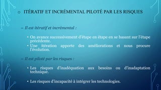 o ITÉRATIF ET INCRÉMENTAL PILOTÉ PAR LES RISQUES
– Il est itératif et incrémental :
• On avance successivement d’étape en étape en se basant sur l’étape
précédente.
• Une itération apporte des améliorations et nous procure
l’évolution.
– Il est piloté par les risques :
• Les risques d’inadéquation aux besoins ou d’inadaptation
technique.
• Les risques d’incapacité à intégrer les technologies.
 