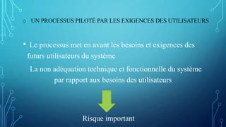 o UN PROCESSUS PILOTÉ PAR LES EXIGENCES DES UTILISATEURS
• Le processus met en avant les besoins et exigences des
futurs utilisateurs du système
La non adéquation technique et fonctionnelle du système
par rapport aux besoins des utilisateurs
Risque important
 