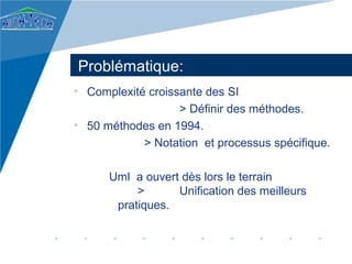 Problématique:
• Complexité croissante des SI
                   > Définir des méthodes.
• 50 méthodes en 1994.
            > Notation et processus spécifique.

      Uml a ouvert dès lors le terrain
           >      Unification des meilleurs
       pratiques.
 