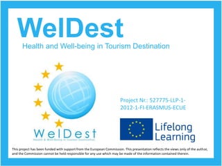 WelDest 
Health and Well-being in Tourism Destination 
Project Nr.: 527775-LLP-1- 2012-1-FI-ERASMUS-ECUE 
This project has been funded with support from the European Commission. This presentation reflects the views only of the author, 
and the Commission cannot be held responsible for any use which may be made of the information contained therein.  