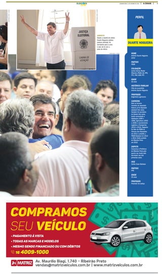 5A CIDADESEGUNDA-FEIRA, 31 DE OUTUBRO DE 2016ELEIÇ ES
MASTRANGELOREINO/ACIDADE
MASTRANGELOREINO/ACIDADE
CONVICTO
Desde a manhã de ontem,
Duarte Nogueira adotou
postura otimista; foi
sorridente para a urna
e saiu de lá com a
pose da vitória
NOME
Antônio Duarte Nogueira
Júnior
PARTIDO
PSDB
COLIGAÇÃO
Juntos Vamos Mudar
Ribeirão (PSDB, SD, PPS,
PTC, PHS, DEM, PP)
IDADE
52 anos
Filho do ex-prefeito
Antônio Duarte Nogueira
PROFISSÃO
Engenheiro agrônomo
CARREIRA
Está no terceiro
mandato de deputado
federal, já foi deputado
estadual três vezes.
Também foi secretário
de Estado três vezes,
tendo comandado a
Habitação (1995 e
1996),Agricultura (2003
e 2006) e recentemente
Logística e Transportes
(2015 e 2016). Nogueira
foi líder do PSDB na
Câmara dos Deputados
em 2011 e presidiu o
PSDB Estadual em 2013
e 2014. Eleito prefeito
de Ribeirão Preto
em 2016.
DISPUTA
Concorreu à Prefeitura
de Ribeirão Preto pela
quarta vez, tendo sido
derrotado nas três
primeiras vezes.
VICE
Carlos Cezar Barbosa
PARTIDO
PPS
IDADE
55 anos
PROFISSÃO
Promotor de Justiça
PERFIL
HISTÓRICO FAMILIAR
DUARTE NOGUEIRA
MILENA AUREA / A CIDADE
 