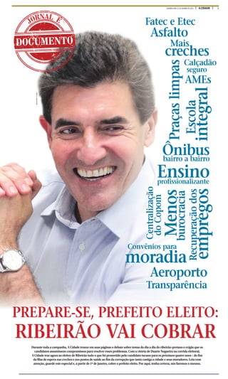 1A CIDADESEGUNDA-FEIRA, 31 DE OUTUBRO DE 2016
Asfalto
Praçaslimpasp
AMEs
A f lt
Fatec e Etec
falto
s
Mais
creches
seguro
Calçadão
integral
Escola
P
i
bairro a bairro
Ônibus
profissionalizante
Ensino
Recuperaçãodos
empregos
Transparência
Aeroporto
R
A
Convênios para
moradia
d
burocracia
Menosprof
M
Centralização
doCopom
··
DOCUMENTO
JORNAL É
MILENAAUREA/ACIDADE
p
Durante toda a campanha, A Cidade trouxe em suas páginas o debate sobre temas do dia a dia do ribeirão-pretano e exigiu que os
candidatos assumissem compromissos para resolver esses problemas. Com a vitória de Duarte Nogueira na corrida eleitoral,
A Cidade traz agora ao eleitor de Ribeirão tudo o que foi prometido pelo candidato tucano para os próximos quatro anos – do fim
da filas de espera nas creches e nos postos de saúde ao fim da corrupção que tanto castiga a cidade e seus moradores. Leia com
atenção, guarde este especial e, a partir de 1º de janeiro, cobre o prefeito eleito. Por aqui, tenha certeza, nós faremos o mesmo.
PREPARE-SE, PREFEITO ELEITO:
RIBEIRÃO VAI COBRAR
 