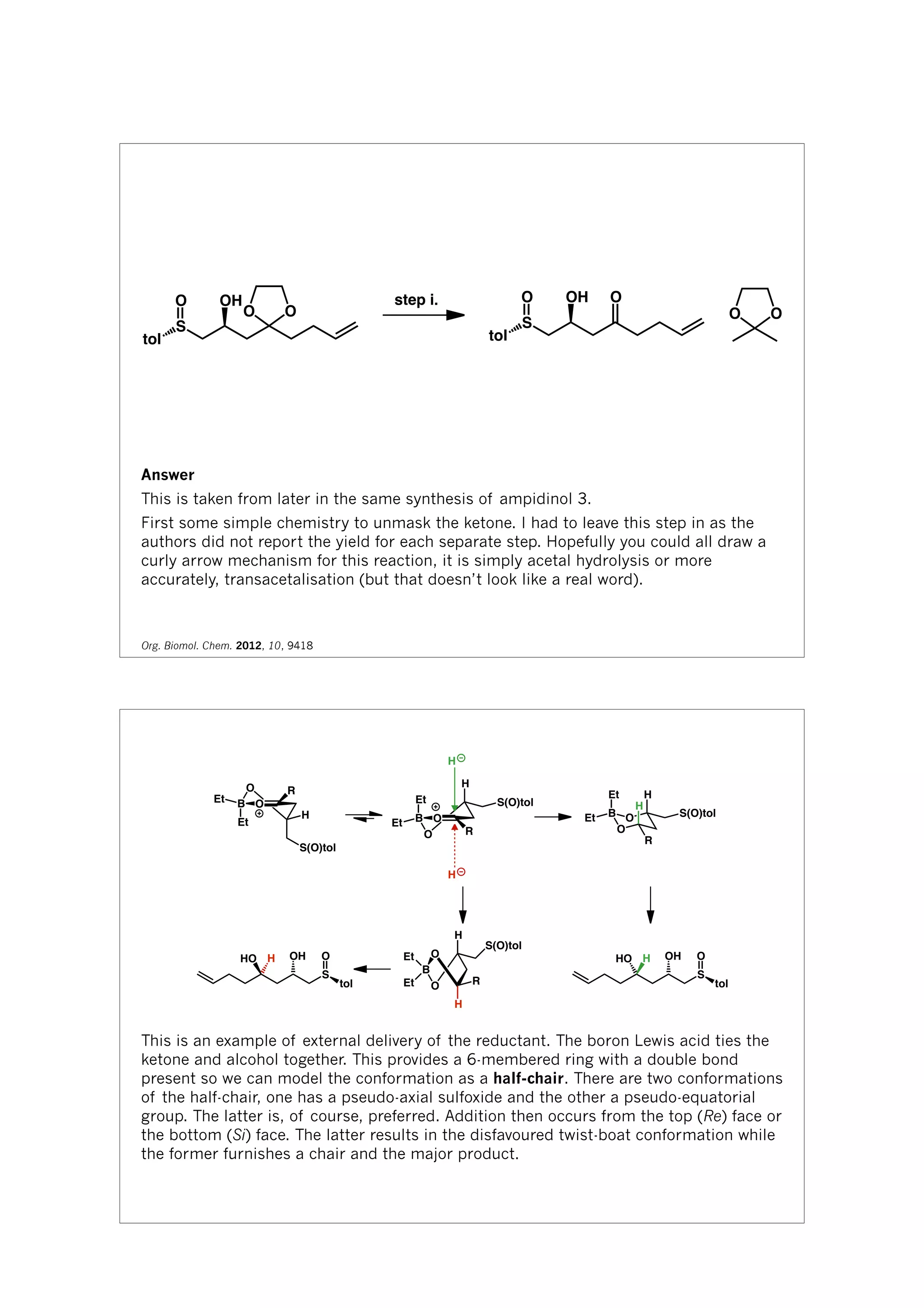 tol
S
O OH
OO
step i.
tol
S
O OH O
O O
Answer
This is taken from later in the same synthesis of ampidinol 3.
First some simple chemistry to unmask the ketone. I had to leave this step in as the
authors did not report the yield for each separate step. Hopefully you could all draw a
curly arrow mechanism for this reaction, it is simply acetal hydrolysis or more
accurately, transacetalisation (but that doesn’t look like a real word).
Org. Biomol. Chem. 2012, 10, 9418
O
OB
H
S(O)tol
R
Et
Et
O
OB
Et
Et
H
S(O)tol
R
H
H
B
O
O
H
H
R
Et
Et S(O)tol
B
O
O R
H
H
Et
Et
S(O)tol
tol
S
OOHHHO
tol
S
OOHHHO
This is an example of external delivery of the reductant. The boron Lewis acid ties the
ketone and alcohol together. This provides a 6-membered ring with a double bond
present so we can model the conformation as a half-chair. There are two conformations
of the half-chair, one has a pseudo-axial sulfoxide and the other a pseudo-equatorial
group. The latter is, of course, preferred. Addition then occurs from the top (Re) face or
the bottom (Si) face. The latter results in the disfavoured twist-boat conformation while
the former furnishes a chair and the major product.
 