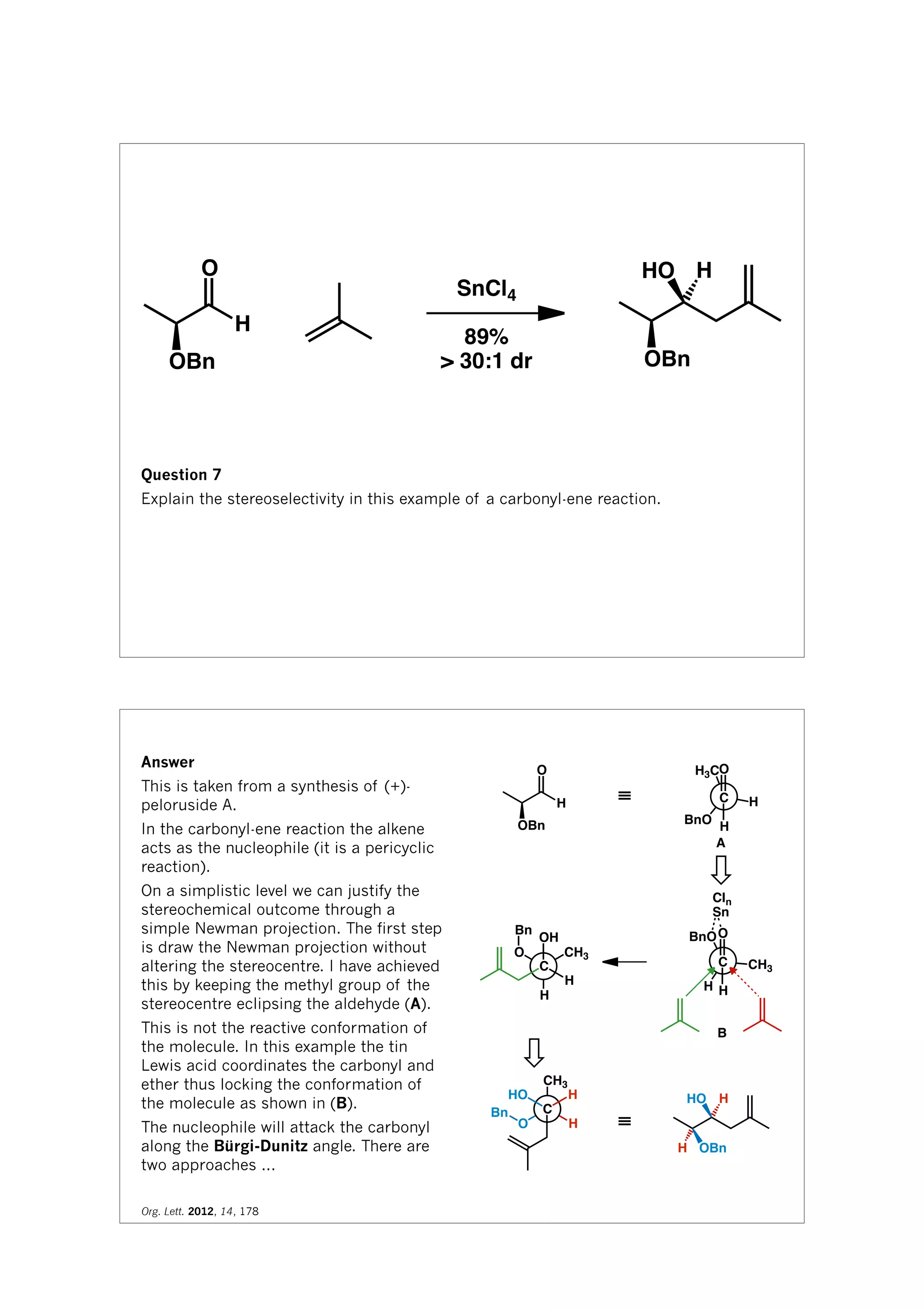 H
O
OBn
SnCl4
89%
> 30:1 dr OBn
HO H
Question 7
Explain the stereoselectivity in this example of a carbonyl-ene reaction.
H
O
OBn
H3C
H
BnO
O
C
H
≡
CH3
H
BnOO
C
H
Cln
Sn
H
CH3O
OH
C
H
Bn
H
CH3
O
HO
C
H
Bn
≡
HO H
OBnH
A
B
Answer
This is taken from a synthesis of (+)-
peloruside A.
In the carbonyl-ene reaction the alkene
acts as the nucleophile (it is a pericyclic
reaction).
On a simplistic level we can justify the
stereochemical outcome through a
simple Newman projection. The first step
is draw the Newman projection without
altering the stereocentre. I have achieved
this by keeping the methyl group of the
stereocentre eclipsing the aldehyde (A).
This is not the reactive conformation of
the molecule. In this example the tin
Lewis acid coordinates the carbonyl and
ether thus locking the conformation of
the molecule as shown in (B).
The nucleophile will attack the carbonyl
along the Bürgi-Dunitz angle. There are
two approaches ...
Org. Lett. 2012, 14, 178
 