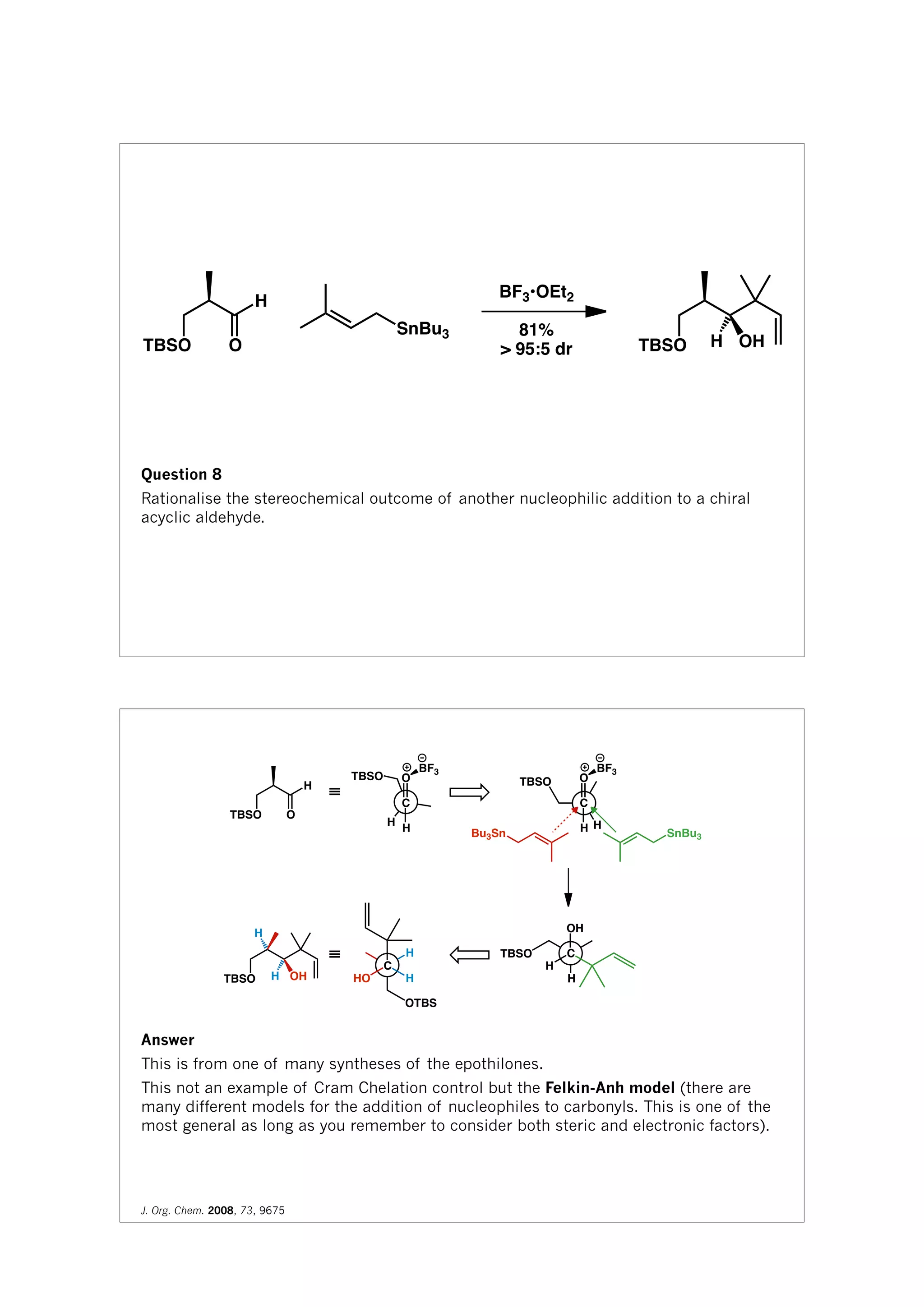 TBSO O
H
SnBu3
BF3•OEt2
81%
> 95:5 dr TBSO H OH
Question 8
Rationalise the stereochemical outcome of another nucleophilic addition to a chiral
acyclic aldehyde.
H
O
C
H
≡
TBSO O
H
TBSO
BF3
H
TBSO O
C
H
BF3
TBSO H OH
Bu3Sn SnBu3
H
TBSO
OH
C
H
H
H
OTBS
HO
C
H
≡
Answer
This is from one of many syntheses of the epothilones.
This not an example of Cram Chelation control but the Felkin-Anh model (there are
many different models for the addition of nucleophiles to carbonyls. This is one of the
most general as long as you remember to consider both steric and electronic factors).
J. Org. Chem. 2008, 73, 9675
 