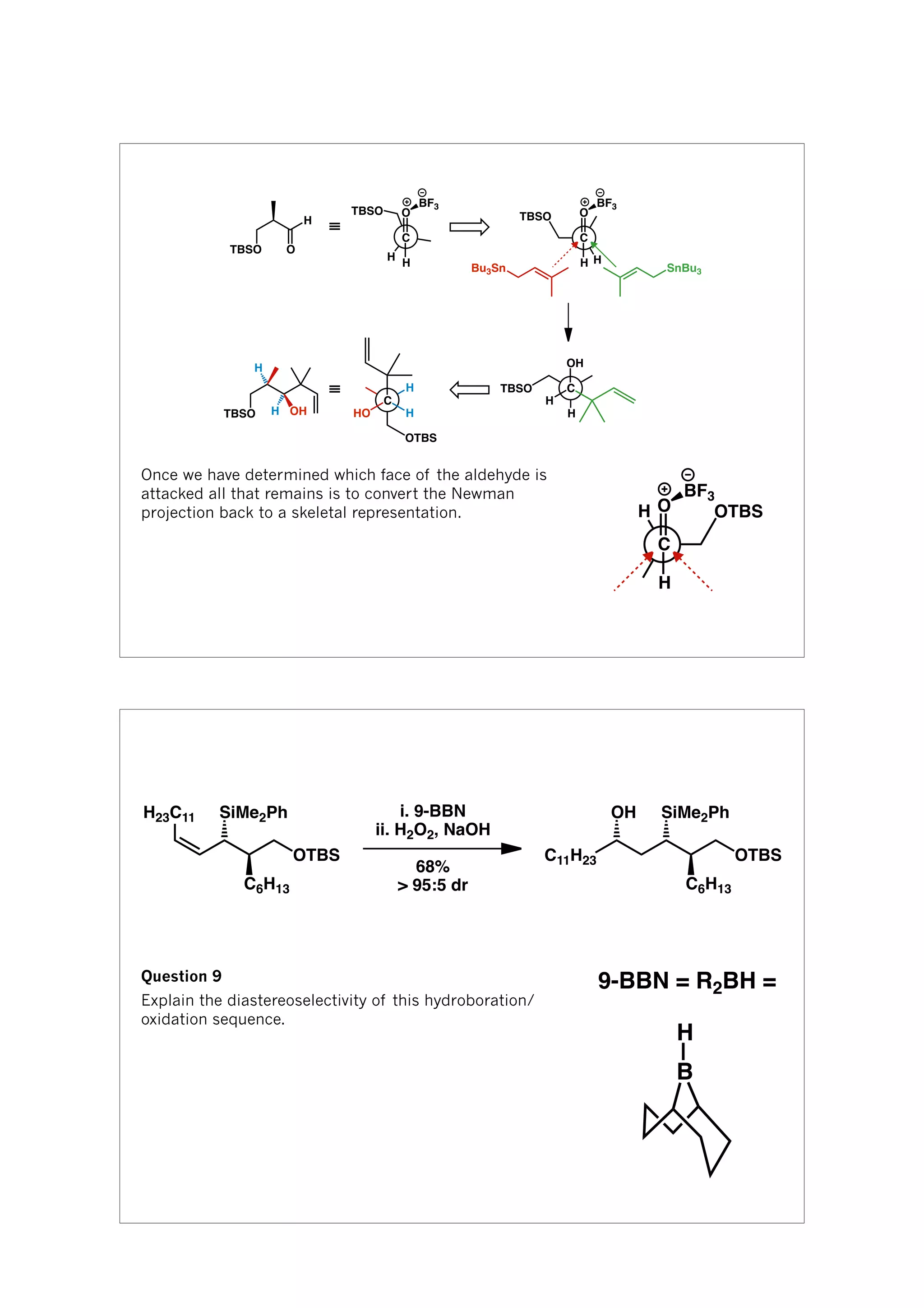 H
O
C
H
≡
TBSO O
H
TBSO
BF3
H
TBSO O
C
H
BF3
TBSO H OH
Bu3Sn SnBu3
H
TBSO
OH
C
H
H
H
OTBS
HO
C
H
≡
Once we have determined which face of the aldehyde is
attacked all that remains is to convert the Newman
projection back to a skeletal representation. H OTBSO
C
H
BF3
SiMe2Ph
C6H13
OTBS
H23C11 i. 9-BBN
ii. H2O2, NaOH
68%
> 95:5 dr
SiMe2Ph
C6H13
OTBSC11H23
OH
Question 9
Explain the diastereoselectivity of this hydroboration/
oxidation sequence.
B
H
9-BBN = R2BH =
 