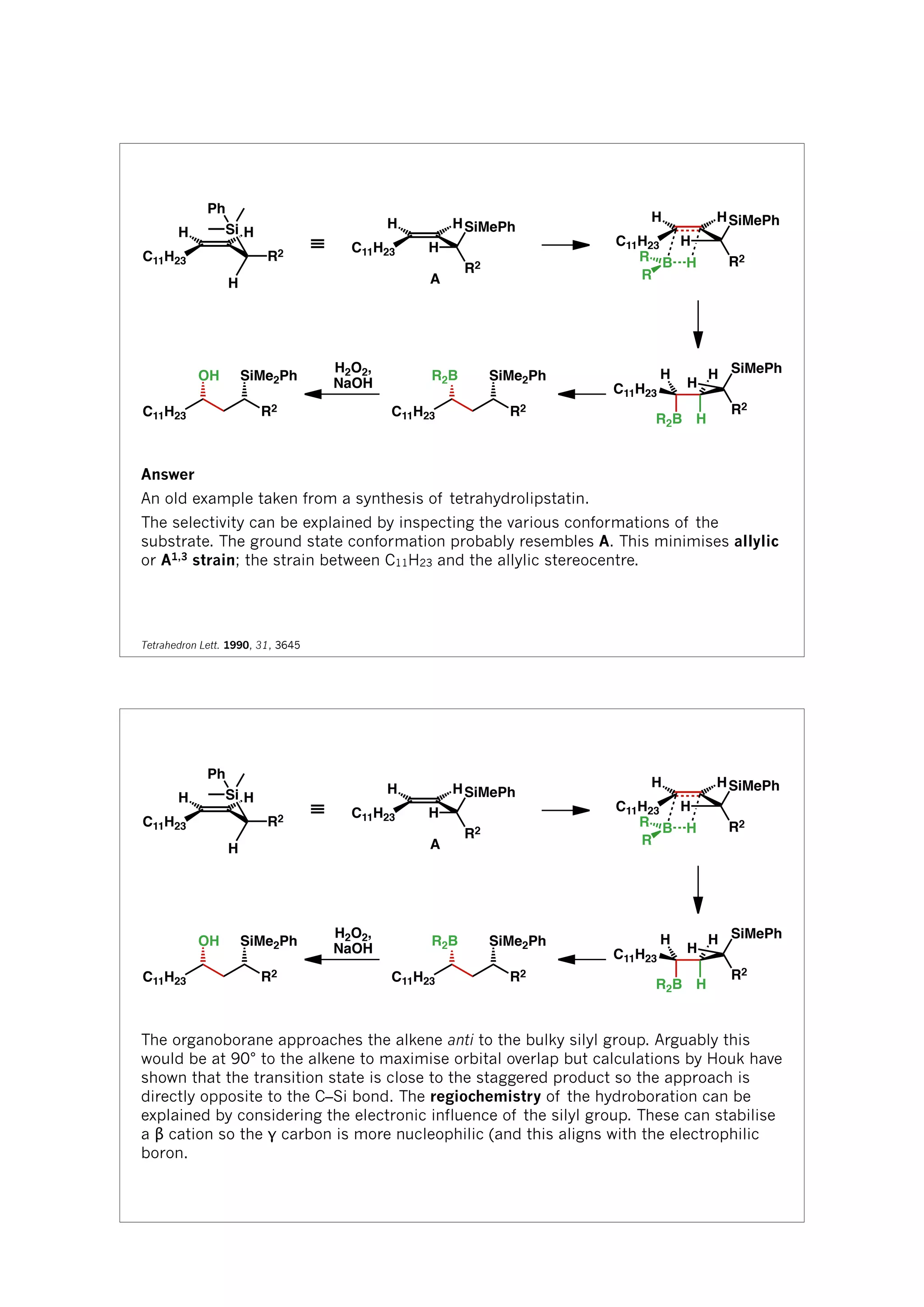 C11H23
H H
R2
Si
H
Ph
≡ C11H23
H H
H
R2
SiMePh
C11H23
H H
H
R2
SiMePh
HB
R
R
R2B H
H
C11H23
H
H
SiMePh
R2
R2
SiMe2Ph
C11H23
R2B
H2O2,
NaOH
R2
SiMe2Ph
C11H23
OH
A
Answer
An old example taken from a synthesis of tetrahydrolipstatin.
The selectivity can be explained by inspecting the various conformations of the
substrate. The ground state conformation probably resembles A. This minimises allylic
or A1,3 strain; the strain between C11H23 and the allylic stereocentre.
Tetrahedron Lett. 1990, 31, 3645
C11H23
H H
R2
Si
H
Ph
≡ C11H23
H H
H
R2
SiMePh
C11H23
H H
H
R2
SiMePh
HB
R
R
R2B H
H
C11H23
H
H
SiMePh
R2
R2
SiMe2Ph
C11H23
R2B
H2O2,
NaOH
R2
SiMe2Ph
C11H23
OH
A
The organoborane approaches the alkene anti to the bulky silyl group. Arguably this
would be at 90° to the alkene to maximise orbital overlap but calculations by Houk have
shown that the transition state is close to the staggered product so the approach is
directly opposite to the C–Si bond. The regiochemistry of the hydroboration can be
explained by considering the electronic influence of the silyl group. These can stabilise
a β cation so the γ carbon is more nucleophilic (and this aligns with the electrophilic
boron.
 