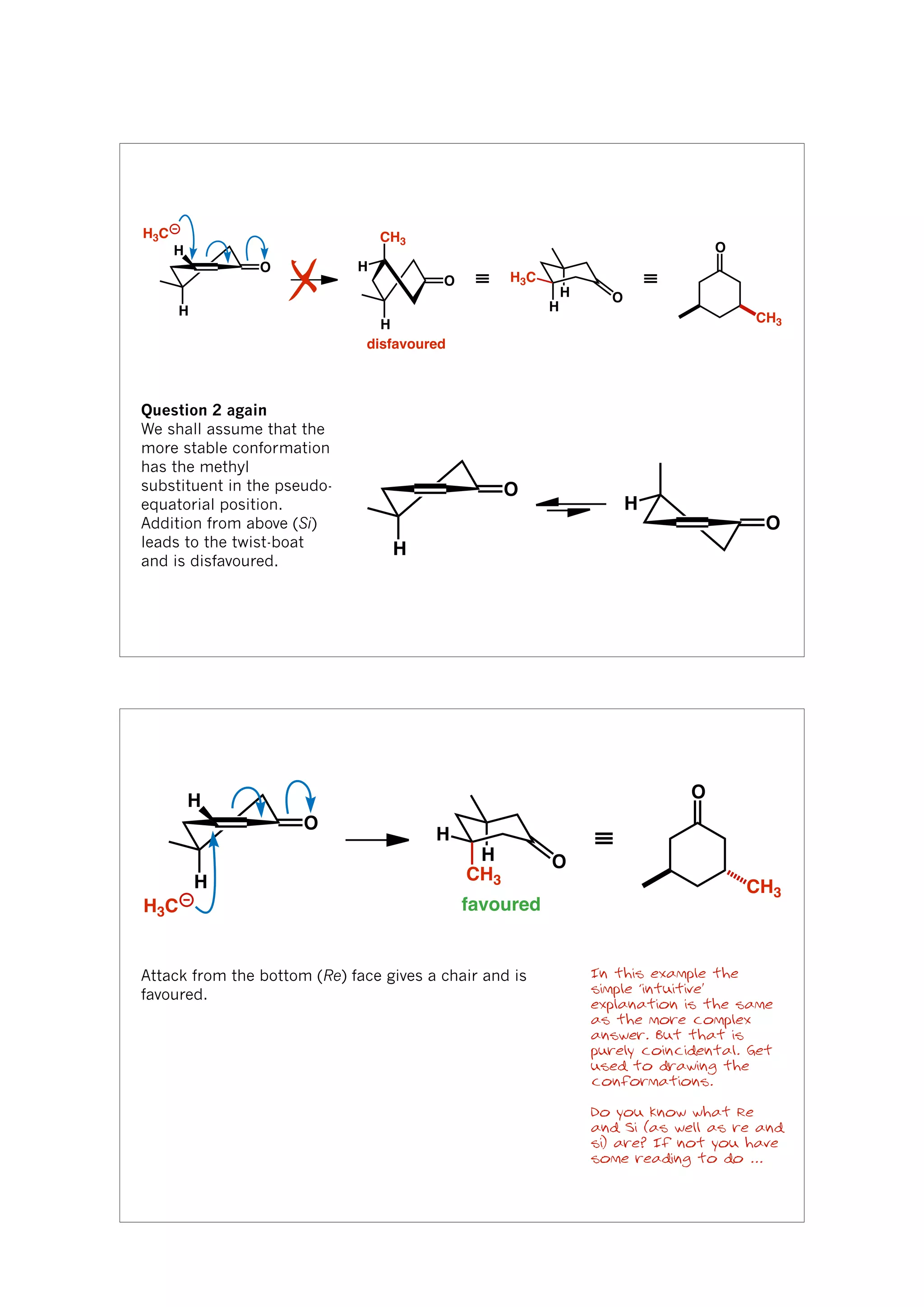 H
O
H
O
disfavoured
CH3
H
H
H
≡ ≡
O
CH3
H3C
H
O
H3C
X
Question 2 again
We shall assume that the
more stable conformation
has the methyl
substituent in the pseudo-
equatorial position.
Addition from above (Si)
leads to the twist-boat
and is disfavoured.
O
O
H
H
O
H
H
H
H
CH3
O
≡
O
CH3
favouredH3C
In this example the
simple ‘intuitive’
explanation is the same
as the more complex
answer. But that is
purely coincidental. Get
used to drawing the
conformations.
Do you know what Re
and Si (as well as re and
si) are? If not you have
some reading to do ...
Attack from the bottom (Re) face gives a chair and is
favoured.
 