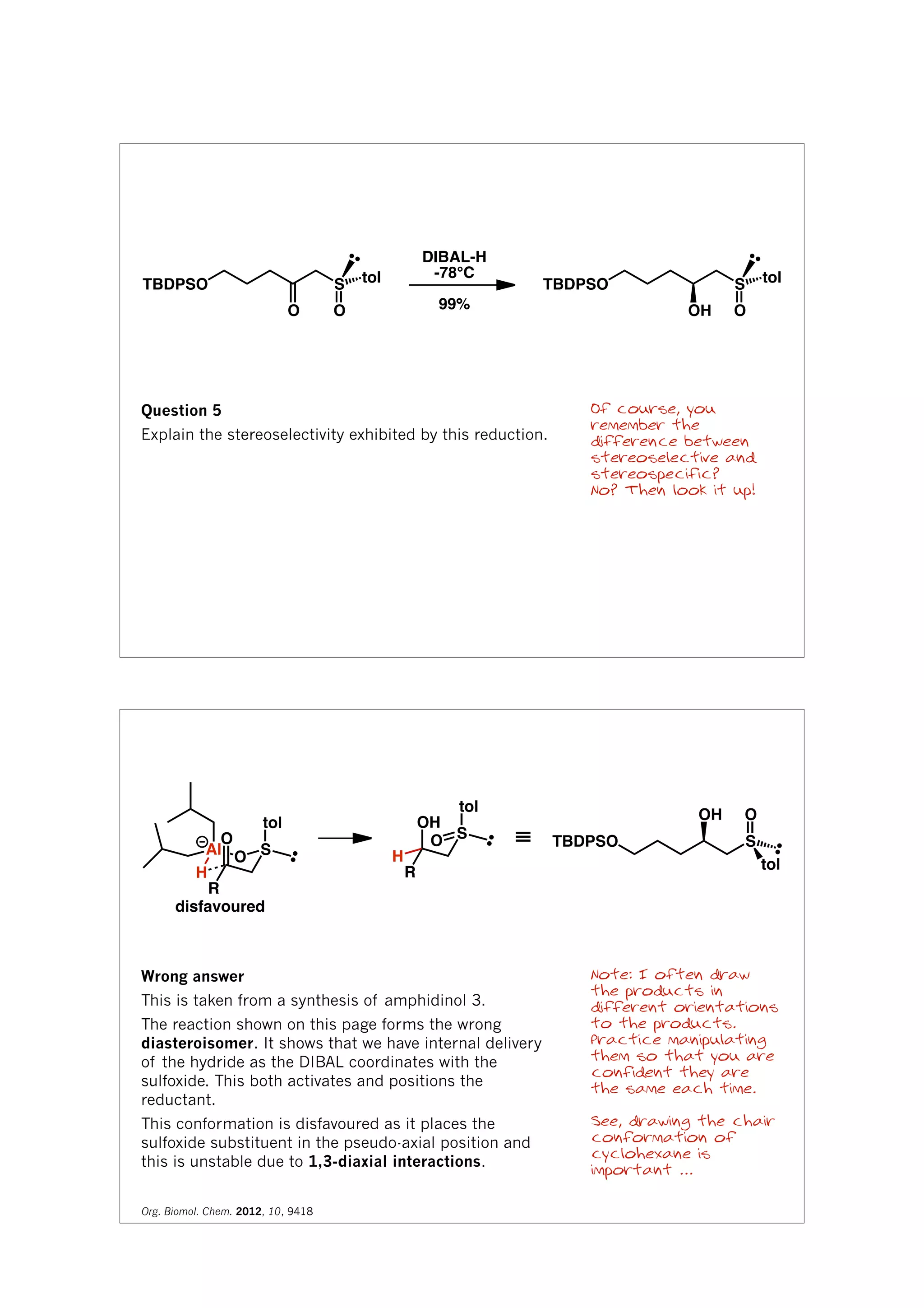TBDPSO S
OO
tol
DIBAL-H
-78°C
99%
TBDPSO S
OOH
tol
Question 5
Explain the stereoselectivity exhibited by this reduction.
Of course, you
remember the
difference between
stereoselective and
stereospecific?
No? Then look it up!
Al
H
SO
tol
O
R
H
SO
tol
OH
R
disfavoured
≡ TBDPSO S
OOH
tol
Note: I often draw
the products in
different orientations
to the products.
Practice manipulating
them so that you are
confident they are
the same each time.
See, drawing the chair
conformation of
cyclohexane is
important ...
Wrong answer
This is taken from a synthesis of amphidinol 3.
The reaction shown on this page forms the wrong
diasteroisomer. It shows that we have internal delivery
of the hydride as the DIBAL coordinates with the
sulfoxide. This both activates and positions the
reductant.
This conformation is disfavoured as it places the
sulfoxide substituent in the pseudo-axial position and
this is unstable due to 1,3-diaxial interactions.
Org. Biomol. Chem. 2012, 10, 9418
 