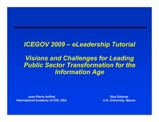 ICEGOV 2009 – eLeadership Tutorial

    Visions and Challenges for Leading
    Public Sector Transformation for the
              Information Age


        Jean-Pierre Auffret              Elsa Estevez
International Academy of CIO, USA   U.N. University, Macao
 