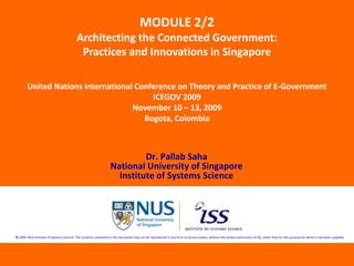 MODULE 2/2
                                          Architecting the Connected Government: 
                                           Practices and Innovations in Singapore

        United Nations International Conference on Theory and Practice of E‐Government
                                         ICEGOV 2009
                                    November 10 – 13, 2009
                                       Bogota, Colombia



                                                                           Dr. Pallab Saha
                                                                  National University of Singapore
                                                                    Institute of Systems Science




© 2009  NUS Institute of Systems Science. The contents contained in this document may not be reproduced in any form or by any means, without the written permission of ISS, other than for the purpose for which it has been supplied.
 