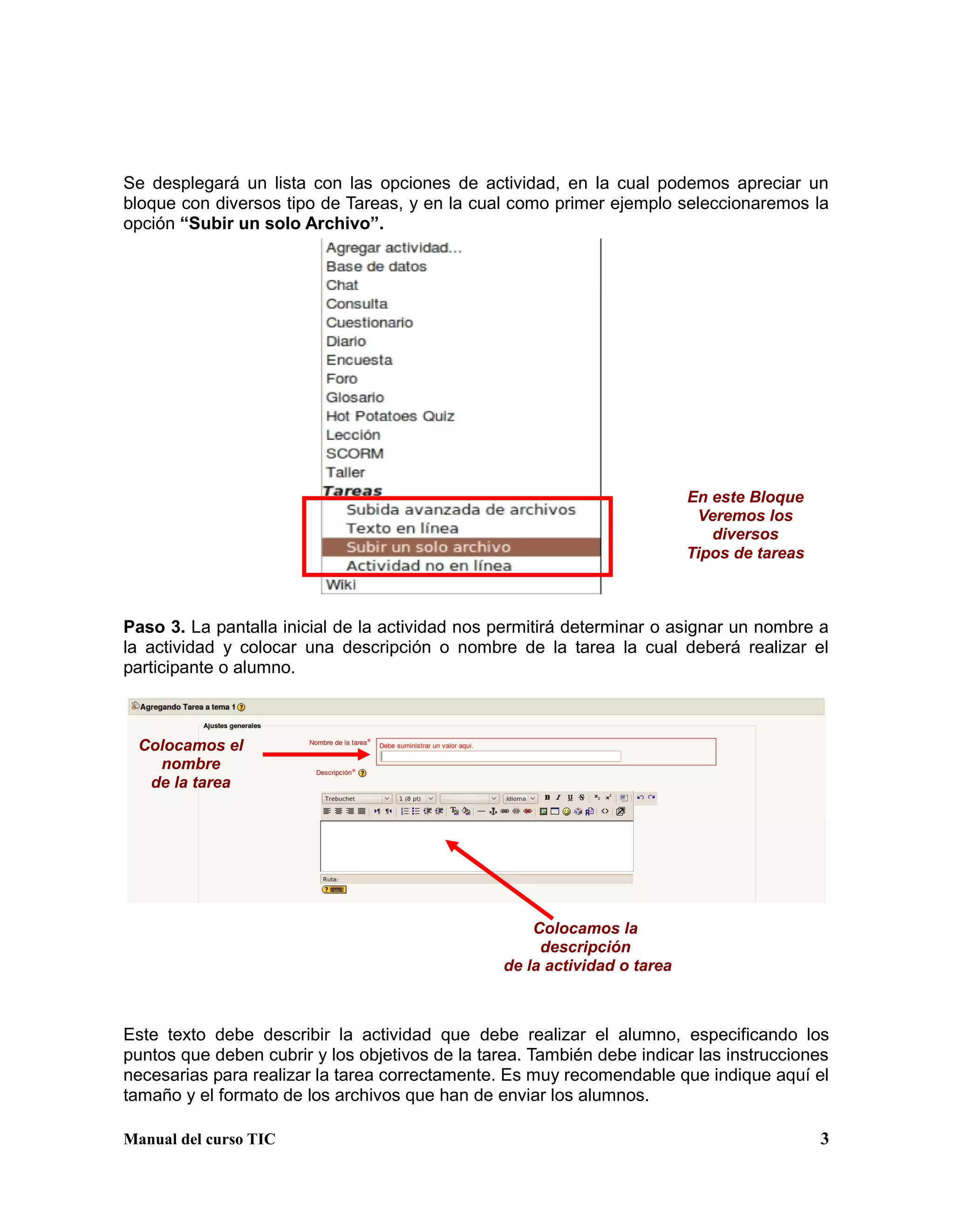 Manual del curso TIC 3
Se desplegará un lista con las opciones de actividad, en la cual podemos apreciar un
bloque con diversos tipo de Tareas, y en la cual como primer ejemplo seleccionaremos la
opción “Subir un solo Archivo”.
Paso 3. La pantalla inicial de la actividad nos permitirá determinar o asignar un nombre a
la actividad y colocar una descripción o nombre de la tarea la cual deberá realizar el
participante o alumno.
Este texto debe describir la actividad que debe realizar el alumno, especificando los
puntos que deben cubrir y los objetivos de la tarea. También debe indicar las instrucciones
necesarias para realizar la tarea correctamente. Es muy recomendable que indique aquí el
tamaño y el formato de los archivos que han de enviar los alumnos.
En este Bloque
Veremos los
diversos
Tipos de tareas
Colocamos el
nombre
de la tarea
Colocamos la
descripción
de la actividad o tarea
 
