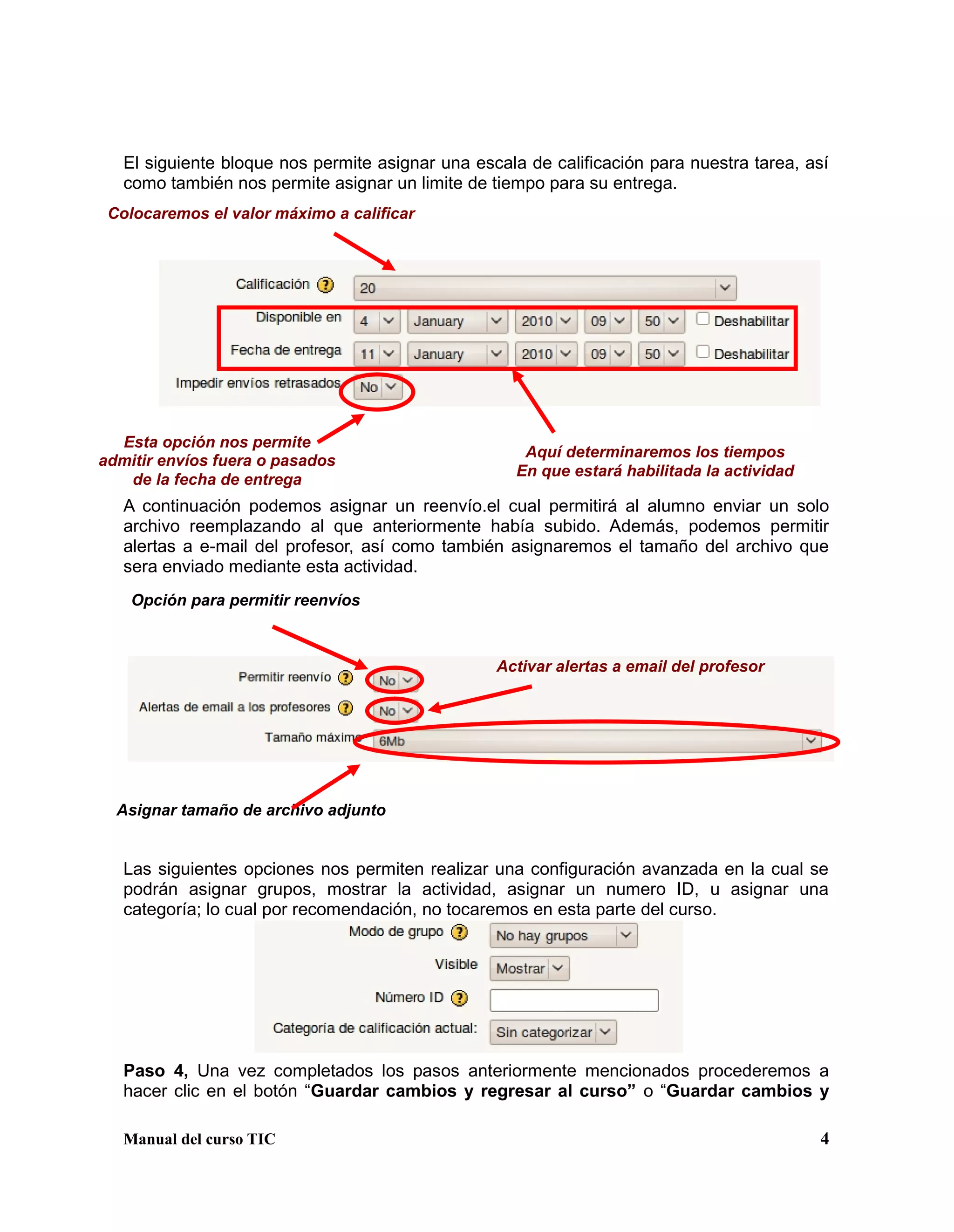Manual del curso TIC 4
El siguiente bloque nos permite asignar una escala de calificación para nuestra tarea, así
como también nos permite asignar un limite de tiempo para su entrega.
A continuación podemos asignar un reenvío.el cual permitirá al alumno enviar un solo
archivo reemplazando al que anteriormente había subido. Además, podemos permitir
alertas a e-mail del profesor, así como también asignaremos el tamaño del archivo que
sera enviado mediante esta actividad.
Las siguientes opciones nos permiten realizar una configuración avanzada en la cual se
podrán asignar grupos, mostrar la actividad, asignar un numero ID, u asignar una
categoría; lo cual por recomendación, no tocaremos en esta parte del curso.
Paso 4, Una vez completados los pasos anteriormente mencionados procederemos a
hacer clic en el botón “Guardar cambios y regresar al curso” o “Guardar cambios y
Colocaremos el valor máximo a calificar
Aquí determinaremos los tiempos
En que estará habilitada la actividad
Esta opción nos permite
admitir envíos fuera o pasados
de la fecha de entrega
Opción para permitir reenvíos
Activar alertas a email del profesor
Asignar tamaño de archivo adjunto
 