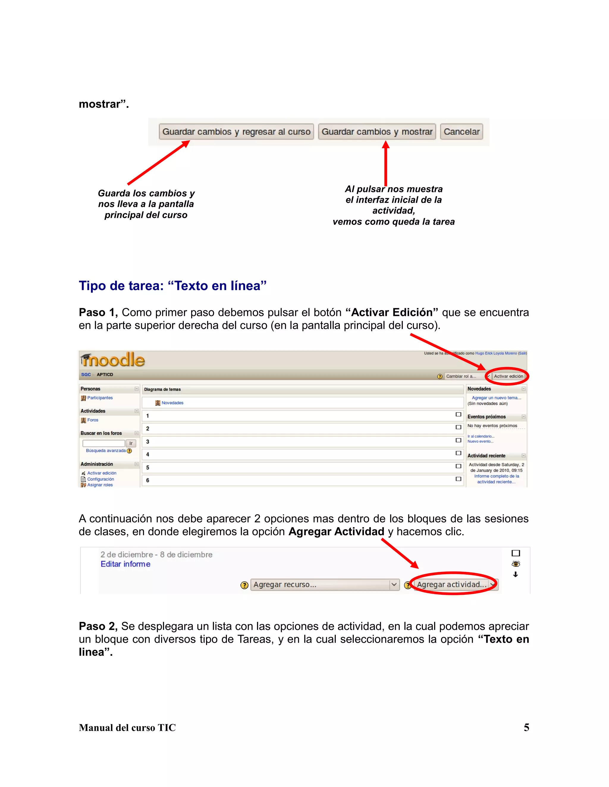 Manual del curso TIC 5
mostrar”.
Tipo de tarea: “Texto en línea”
Paso 1, Como primer paso debemos pulsar el botón “Activar Edición” que se encuentra
en la parte superior derecha del curso (en la pantalla principal del curso).
A continuación nos debe aparecer 2 opciones mas dentro de los bloques de las sesiones
de clases, en donde elegiremos la opción Agregar Actividad y hacemos clic.
Paso 2, Se desplegara un lista con las opciones de actividad, en la cual podemos apreciar
un bloque con diversos tipo de Tareas, y en la cual seleccionaremos la opción “Texto en
linea”.
Guarda los cambios y
nos lleva a la pantalla
principal del curso
Al pulsar nos muestra
el interfaz inicial de la
actividad,
vemos como queda la tarea
 