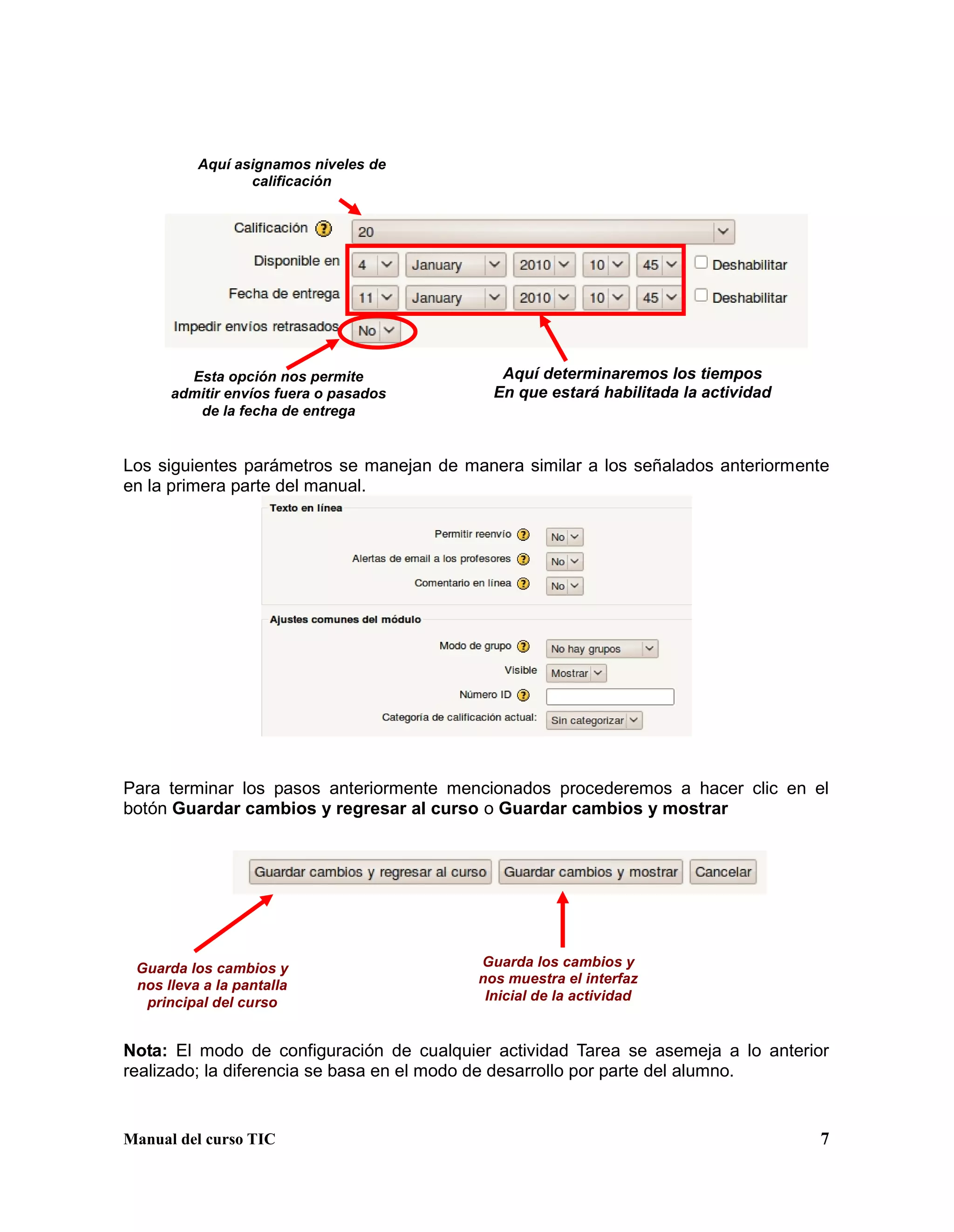 Manual del curso TIC 7
Los siguientes parámetros se manejan de manera similar a los señalados anteriormente
en la primera parte del manual.
Para terminar los pasos anteriormente mencionados procederemos a hacer clic en el
botón Guardar cambios y regresar al curso o Guardar cambios y mostrar
Nota: El modo de configuración de cualquier actividad Tarea se asemeja a lo anterior
realizado; la diferencia se basa en el modo de desarrollo por parte del alumno.
Guarda los cambios y
nos lleva a la pantalla
principal del curso
Guarda los cambios y
nos muestra el interfaz
Inicial de la actividad
Aquí asignamos niveles de
calificación
Aquí determinaremos los tiempos
En que estará habilitada la actividad
Esta opción nos permite
admitir envíos fuera o pasados
de la fecha de entrega
 