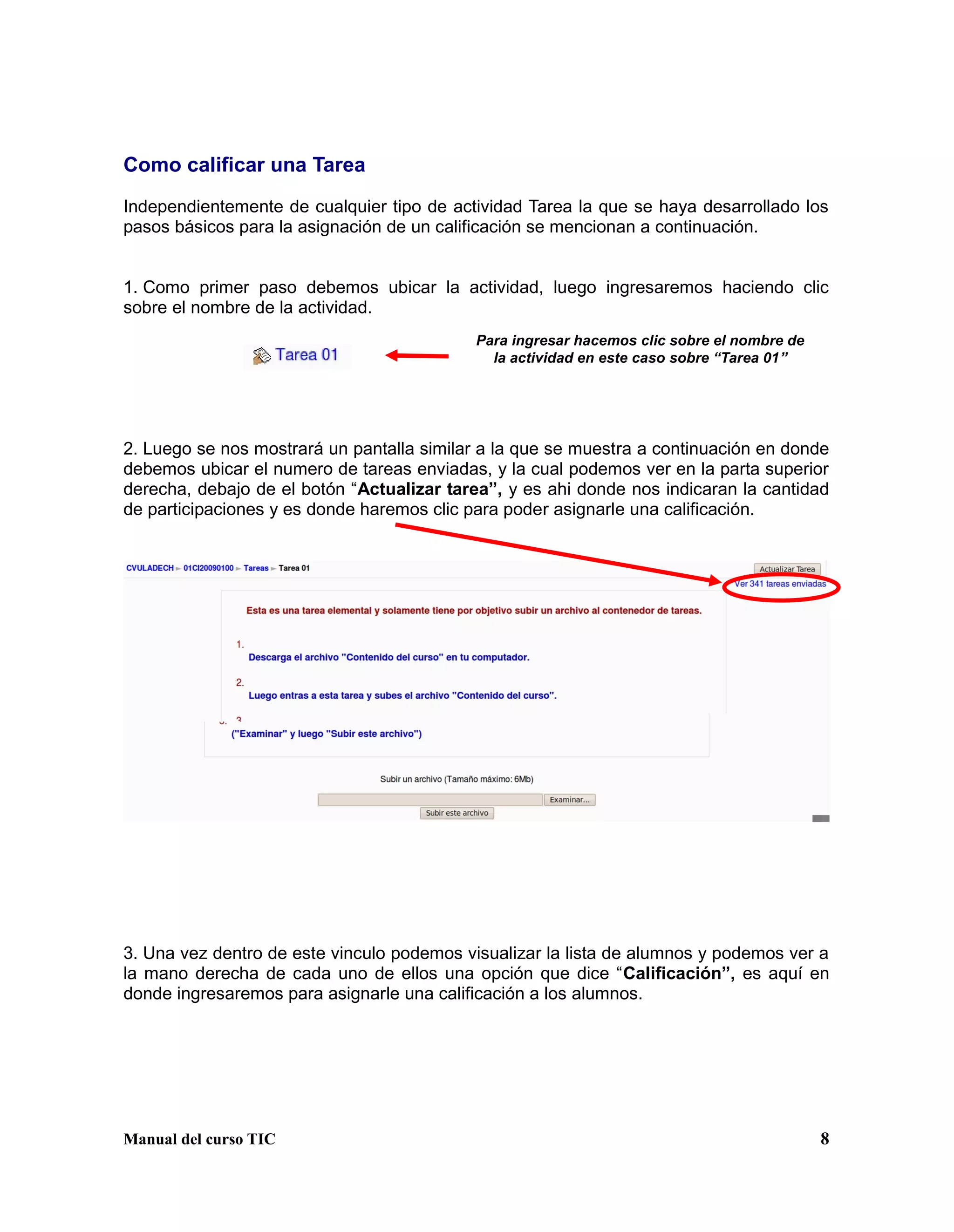 Manual del curso TIC 8
Como calificar una Tarea
Independientemente de cualquier tipo de actividad Tarea la que se haya desarrollado los
pasos básicos para la asignación de un calificación se mencionan a continuación.
1. Como primer paso debemos ubicar la actividad, luego ingresaremos haciendo clic
sobre el nombre de la actividad.
2. Luego se nos mostrará un pantalla similar a la que se muestra a continuación en donde
debemos ubicar el numero de tareas enviadas, y la cual podemos ver en la parta superior
derecha, debajo de el botón “Actualizar tarea”, y es ahi donde nos indicaran la cantidad
de participaciones y es donde haremos clic para poder asignarle una calificación.
3. Una vez dentro de este vinculo podemos visualizar la lista de alumnos y podemos ver a
la mano derecha de cada uno de ellos una opción que dice “Calificación”, es aquí en
donde ingresaremos para asignarle una calificación a los alumnos.
Para ingresar hacemos clic sobre el nombre de
la actividad en este caso sobre “Tarea 01”
 