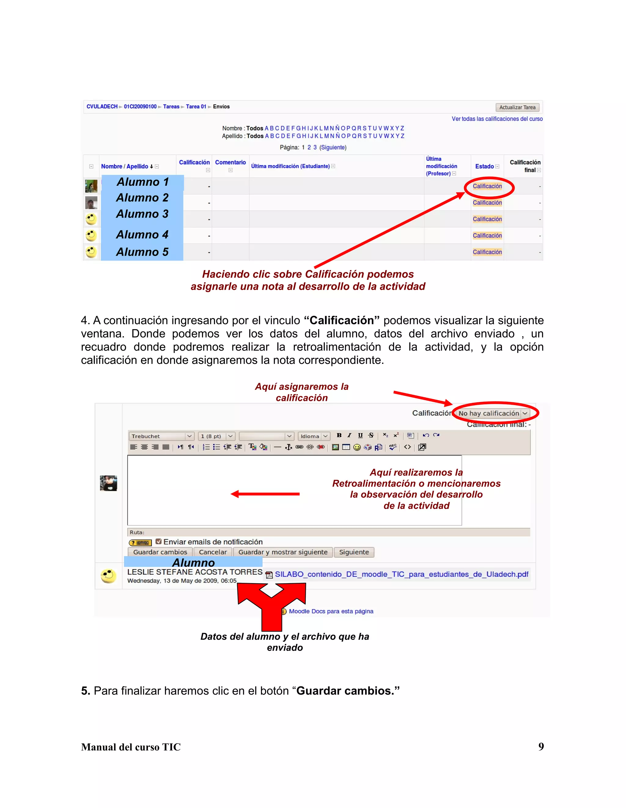 Manual del curso TIC 9
4. A continuación ingresando por el vinculo “Calificación” podemos visualizar la siguiente
ventana. Donde podemos ver los datos del alumno, datos del archivo enviado , un
recuadro donde podremos realizar la retroalimentación de la actividad, y la opción
calificación en donde asignaremos la nota correspondiente.
5. Para finalizar haremos clic en el botón “Guardar cambios.”
Alumno 1
Alumno 2
Alumno 3
Alumno 4
Alumno 5
Haciendo clic sobre Calificación podemos
asignarle una nota al desarrollo de la actividad
Alumno
Datos del alumno y el archivo que ha
enviado
Aquí asignaremos la
calificación
Aquí realizaremos la
Retroalimentación o mencionaremos
la observación del desarrollo
de la actividad
 