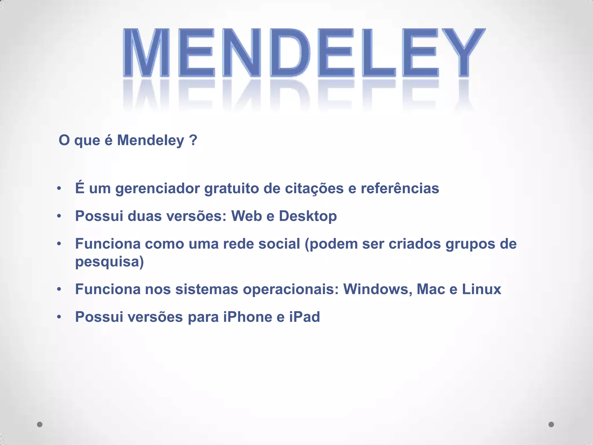 O que é Mendeley ?
• É um gerenciador gratuito de citações e referências
• Possui duas versões: Web e Desktop
• Funciona como uma rede social (podem ser criados grupos de
pesquisa)
• Funciona nos sistemas operacionais: Windows, Mac e Linux
• Possui versões para iPhone e iPad

 