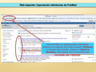 Web Importer: Importando referências da PubMed

Para transferir os registros para o Mendeley,
selecione os registros que estão na pasta Clipboard
e, na barra dos favoritos, clique em Import to
Mendeley. Será aberta uma nova janela para
importação das referências.

 