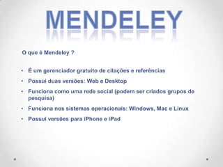 O que é Mendeley ?
• É um gerenciador gratuito de citações e referências
• Possui duas versões: Web e Desktop
• Funciona como uma rede social (podem ser criados grupos de
pesquisa)
• Funciona nos sistemas operacionais: Windows, Mac e Linux
• Possui versões para iPhone e iPad

 