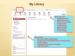 My Library

Menu superior:
• Add documents
• Delete Document
• Remove from Folder
• Create Folder
• Create Group
• Remove folder
• Web Importer
• Accont usage

Menu lateral:
•
My Library (Minha Biblioteca)
•
Grupos para compartilhamento de documentos
•
Trash (Lixeira)
•
Opções de filtro para as coleções
•
Tags (etiquetas)

 