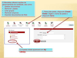 O Mendeley oferece opções de
gerenciamento do conteúdo, tais como:
• Deletar documentos
• Remover pastas
• Criar grupos
• Remover arquivos
• Importar documentos da Web

1. Para criar pasta, clique em Create
Folder. Digite o nome da pasta e
clique em Save.

2. A pasta criada aparecerá em My
Library.

 