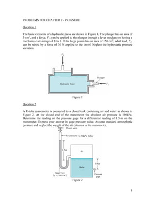 PROBLEMS FOR CHAPTER 2 - PRESSURE
Question 1
The basic elements of a hydraulic press are shown in Figure 1. The plunger has an area of
3-cm2
, and a force, F1, can be applied to the plunger through a lever mechanism having a
mechanical advantage of 8 to 1. If the large piston has an area of 150 cm2
, what load, F2,
can be raised by a force of 30 N applied to the lever? Neglect the hydrostatic pressure
variation.
Figure 1
Question 2
A U-tube manometer is connected to a closed tank containing air and water as shown in
Figure 2. At the closed end of the manometer the absolute air pressure is 140kPa.
Determine the reading on the pressure gage for a differential reading of 1.5-m on the
manometer. Express your answer in gage pressure value. Assume standard atmospheric
pressure and neglect the weight of the air columns in the manometer.
Figure 2
1
 
