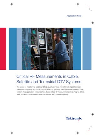 Application Note




Critical RF Measurements in Cable,
Satellite and Terrestrial DTV Systems
The secret to maintaining reliable and high-quality services over different digital television
transmission systems is to focus on critical factors that may compromise the integrity of the
system. This application note describes those critical RF measurements which help to detect
such problems before viewers lose their service and picture completely.
 