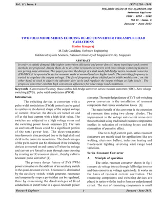 Research Explorer January - June 20137
Vol . II : Issue. 6 ISSN:2250 - 1940
TWOFOLD MODE SERIES ECHOING DC-DC CONVERTER FOR AMPLE LOAD
VARIATIONS
Harine Knagaraj
M.Tech Candidate, Software Engineering
Institute of System Sciences, National University of Singapore (NUS), Singapore.
ABSTRACT
In order to satisfy demands like higher conversion efficiency and power density, many topologies and control
methods are proposed. Among them, dc to dc series resonant converters with zero voltage switching features
are getting more attention. This paper presents the design of a dual mode full-bridge series resonant converter
(FB-SRC). It is operated in series resonant mode at normal loads or higher loads. The switching frequency is
varied to regulate the output voltage. The fixed frequency phase shifted pulse width modulation , on the
other hand, is used to adjust the effective duty cycle and regulate the output voltage at light loads . The
proposed converter exhibits high conversion efficiency for wide range load conditions.
Keywords - Conversion efficiency, phase-shifted full-bridge converter, series resonant converter (SRC), Zero volatge
switching (ZVS), pulse width modulation (PWM)
Introduction
The switching devices in converters with a
pulse width modulation (PWM) control can be gated
to synthesize the desired shape of the output voltage
or current. However, the devices are turned on and
off at the load current with a high di/dt value. The
switches are subjected to a high voltage stress and
the switching power losses increases [2]. The turn
on and turn off losses could be a significant portion
of the total power loss. The electromagnetic
interference is also produced due to the high di/dt and
dv/dt in the converter waveforms. The disadvantages
of the pwm control can be eliminated if the switching
devices are turned on and turned off when the voltage
and current are forced to pass through zero crossing
by creating an LC-resonant circuit , thereby called a
resonant pulse converter [4].
The primary design feature of ZVS PWM
power converters is the addition of an auxiliary switch
in the quasi-resonant circuit. Resonance is dominated
by the auxiliary switch, which generates resonance
and temporarily stops a period that can be regulated,
there by overcoming the disadvantages of fixed
conduction or cutoff time in a quasi-resonant power
converter. Themain design feature of ZVT soft-switching
power converters is the installation of resonant
components that reduce conduction losses [6].
The main benefit of the converter is the extension
of resonant time using two clamp diodes. The
improvement in the voltage and current stress over
those obtained using traditional resonant components
implies in reduction of switching losses and the
elimination of parasitic effect.
Due to its high current gain, series resonant
converters are mainly used for applications like arc
welding, electronic ballast, induction heating and
fluorescent lighting involving wide range load
variations.
Series Resonant Convertor
A. Principle of operation
The series resonant converter shown in fig.1
converts dc voltage into ac through full bridge inverter
and then converts ac voltage again to dc. It works on
the basis of resonant current oscillation. The
resonating components and switching devices are
placed in series with the load to form an underdamped
circuit. The size of resonating components is small
Available online at www.selptrust.org
Research Explorer
ISSN : 2250 - 1940
Vol II : Issue. 6
January - June 2013
 