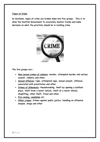 Types of Crime
In Scotland, types of crime are broken down into five groups. This is to
allow the Scottish Government to accurately monitor trends and make
decisions on what the priorities should be in tackling crime.

The five groups are:

Non-sexual crimes of violence: murder, attempted murder and serious
assault, robbery and other.



Sexual offences: rape, attempted rape, sexual assault, offences
associated with prostitution and other.



Crimes of dishonesty: Housebreaking, theft by opening a lockfast
place, theft from a motor vehicle, theft of a motor vehicle,
shoplifting, other theft, fraud and other.



Fire raising, vandalism etc.



Other crimes: Crimes against public justice, handling an offensive
weapon, drugs and other

1|P ag e

 