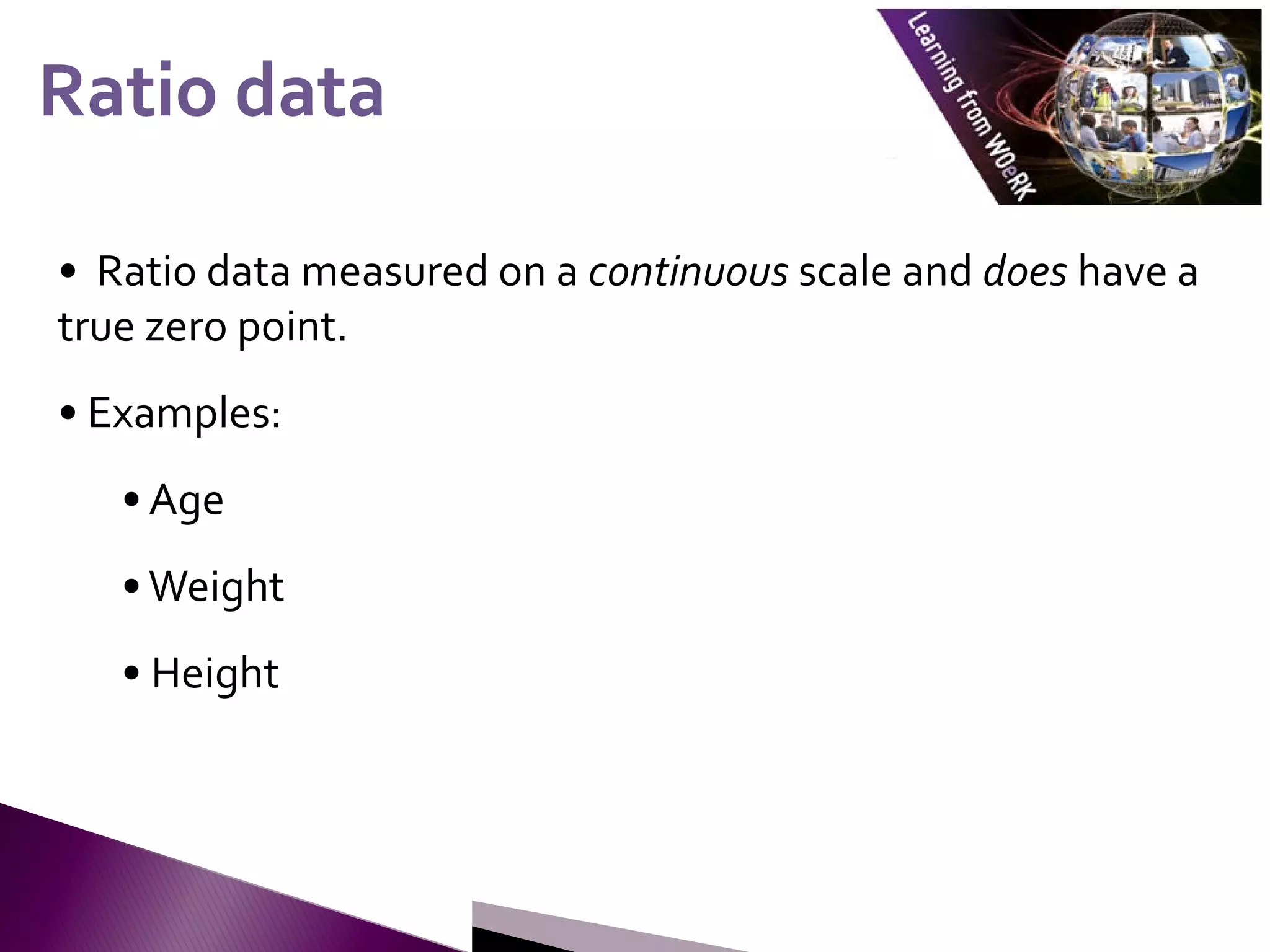 • Ratio data measured on a continuous scale and does have a
true zero point.
• Examples:
• Age
•Weight
• Height
Ratio data
Ratio data
 
