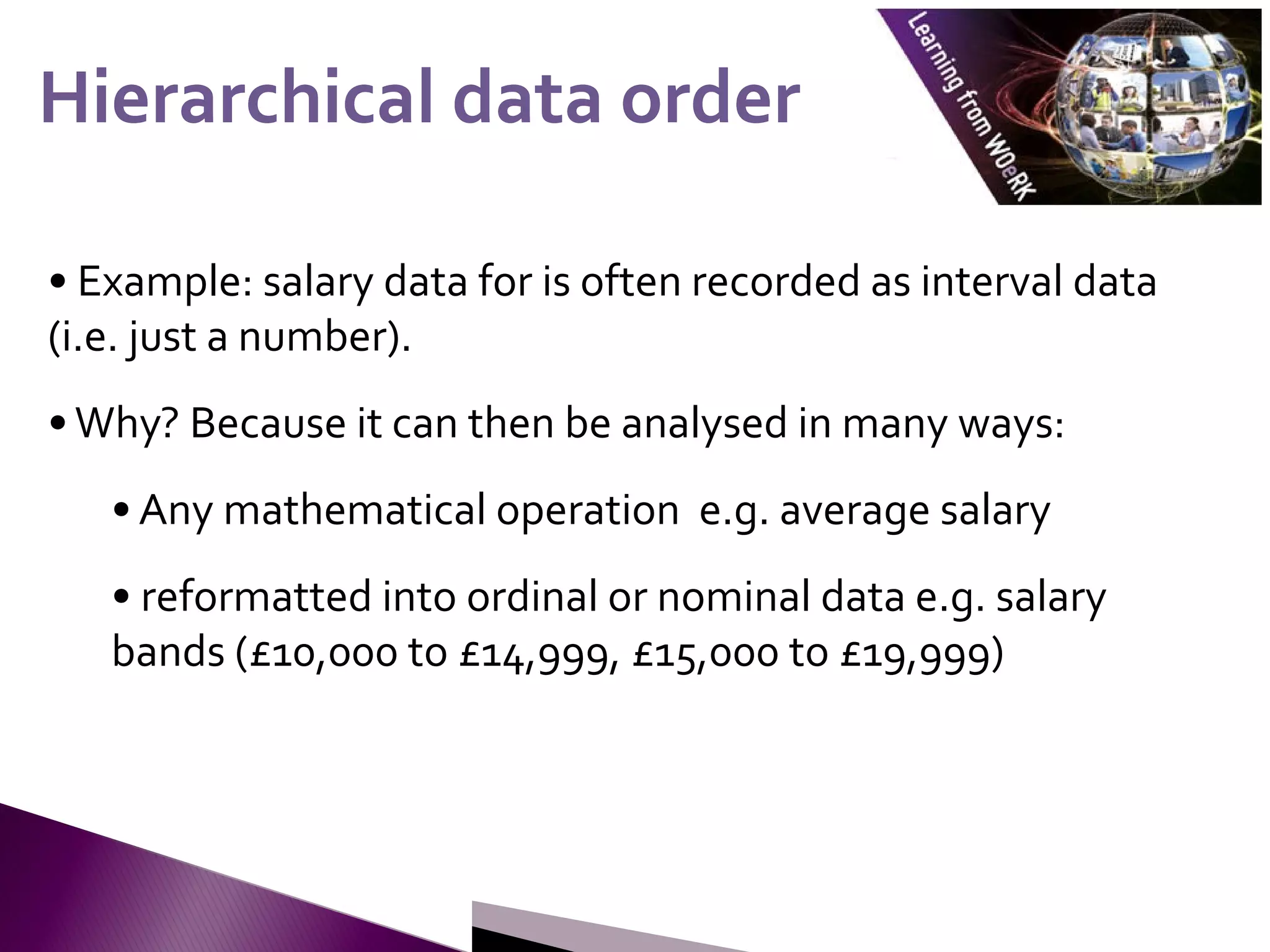 • Example: salary data for is often recorded as interval data
(i.e. just a number).
•Why? Because it can then be analysed in many ways:
• Any mathematical operation e.g. average salary
• reformatted into ordinal or nominal data e.g. salary
bands (£10,000 to £14,999, £15,000 to £19,999)
Hierarchical data order
Hierarchical data order
 