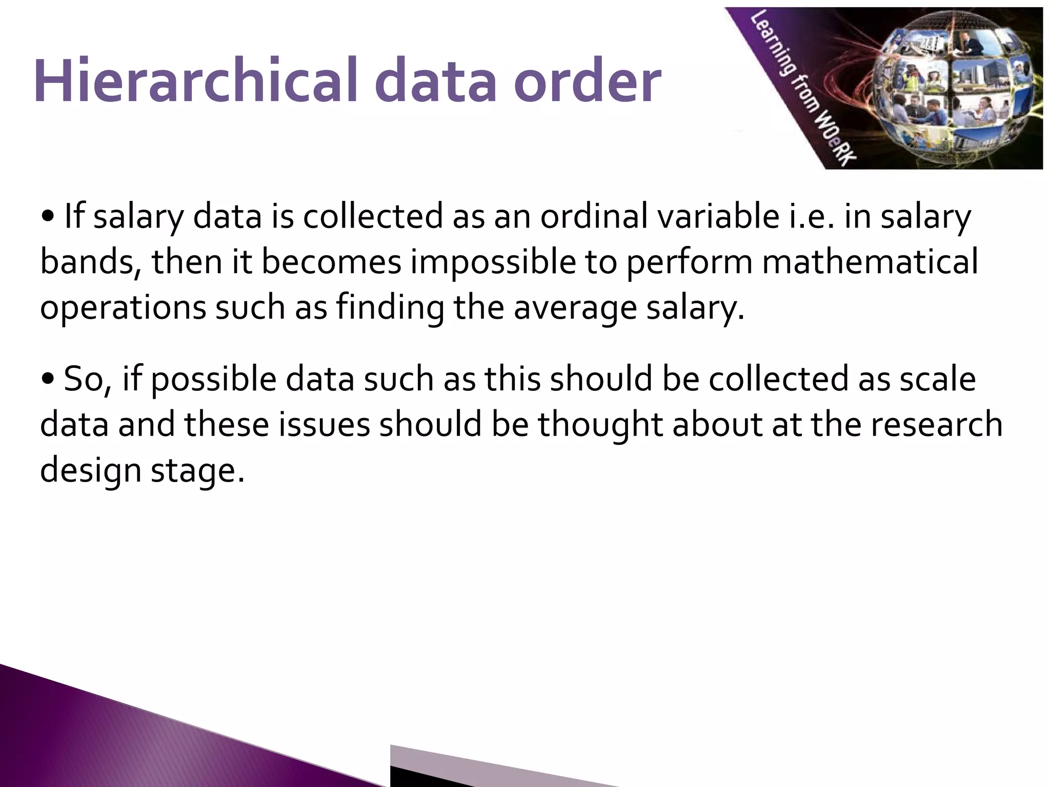 • If salary data is collected as an ordinal variable i.e. in salary
bands, then it becomes impossible to perform mathematical
operations such as finding the average salary.
• So, if possible data such as this should be collected as scale
data and these issues should be thought about at the research
design stage.
Hierarchical data order
Hierarchical data order
 