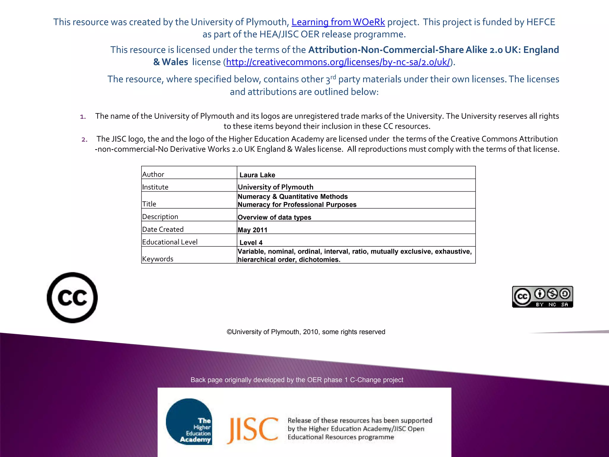 This resource was created by the University of Plymouth, Learning fromWOeRk project. This project is funded by HEFCE
as part of the HEA/JISC OER release programme.
This resource is licensed under the terms of the Attribution-Non-Commercial-ShareAlike 2.0 UK: England
&Wales license (http://creativecommons.org/licenses/by-nc-sa/2.0/uk/).
The resource, where specified below, contains other 3rd party materials under their own licenses.The licenses
and attributions are outlined below:
1. The name of the University of Plymouth and its logos are unregistered trade marks of the University. The University reserves all rights
to these items beyond their inclusion in these CC resources.
2. The JISC logo, the and the logo of the Higher Education Academy are licensed under the terms of the Creative Commons Attribution
-non-commercial-No Derivative Works 2.0 UK England & Wales license. All reproductions must comply with the terms of that license.
Author Laura Lake
Institute University of Plymouth
Title
Numeracy & Quantitative Methods
Numeracy for Professional Purposes
Description Overview of data types
Date Created May 2011
Educational Level Level 4
Keywords
Variable, nominal, ordinal, interval, ratio, mutually exclusive, exhaustive,
hierarchical order, dichotomies.
Back page originally developed by the OER phase 1 C-Change project
©University of Plymouth, 2010, some rights reserved
 