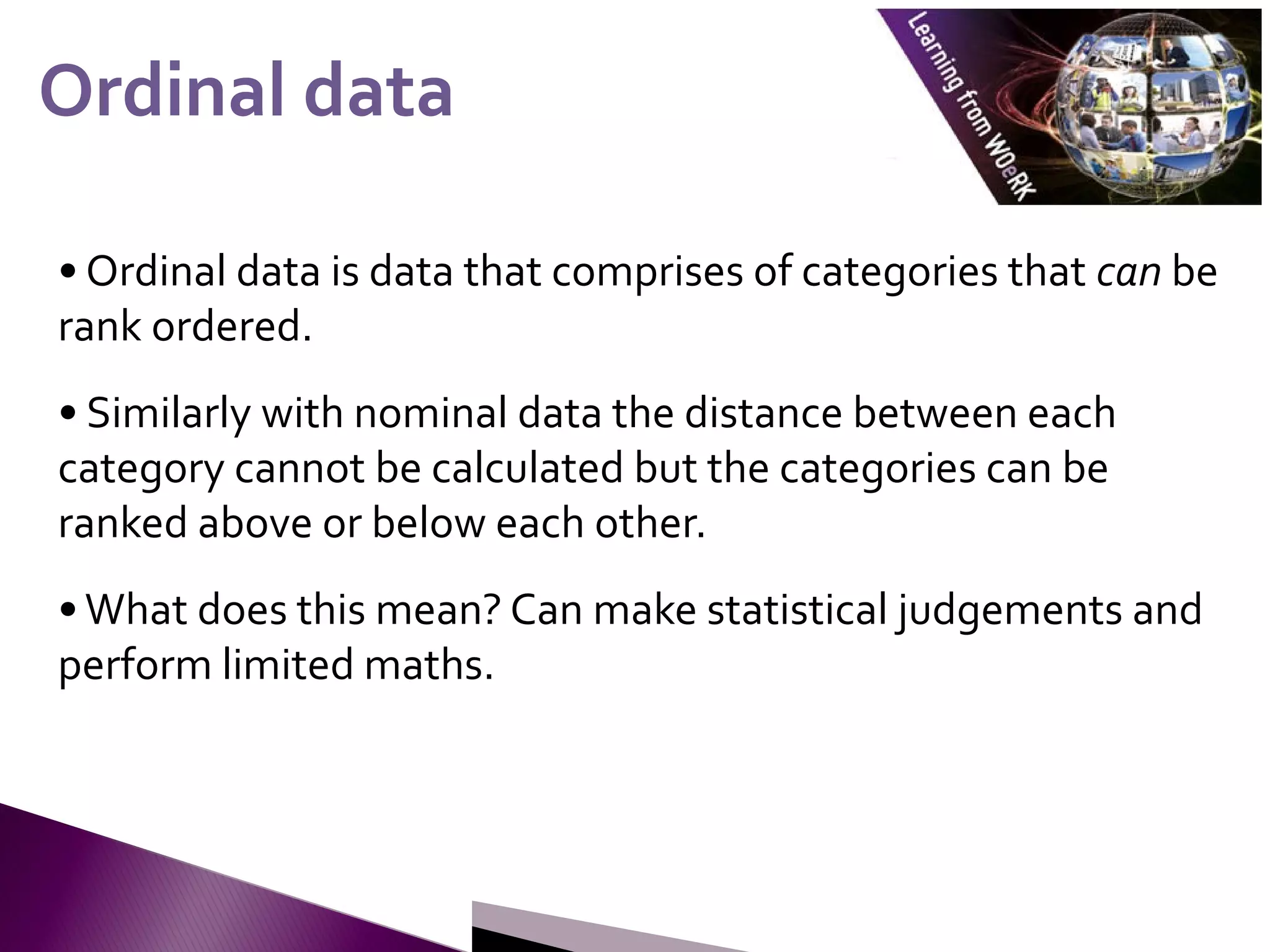 • Ordinal data is data that comprises of categories that can be
rank ordered.
• Similarly with nominal data the distance between each
category cannot be calculated but the categories can be
ranked above or below each other.
•What does this mean? Can make statistical judgements and
perform limited maths.
Ordinal data
Ordinal data
 