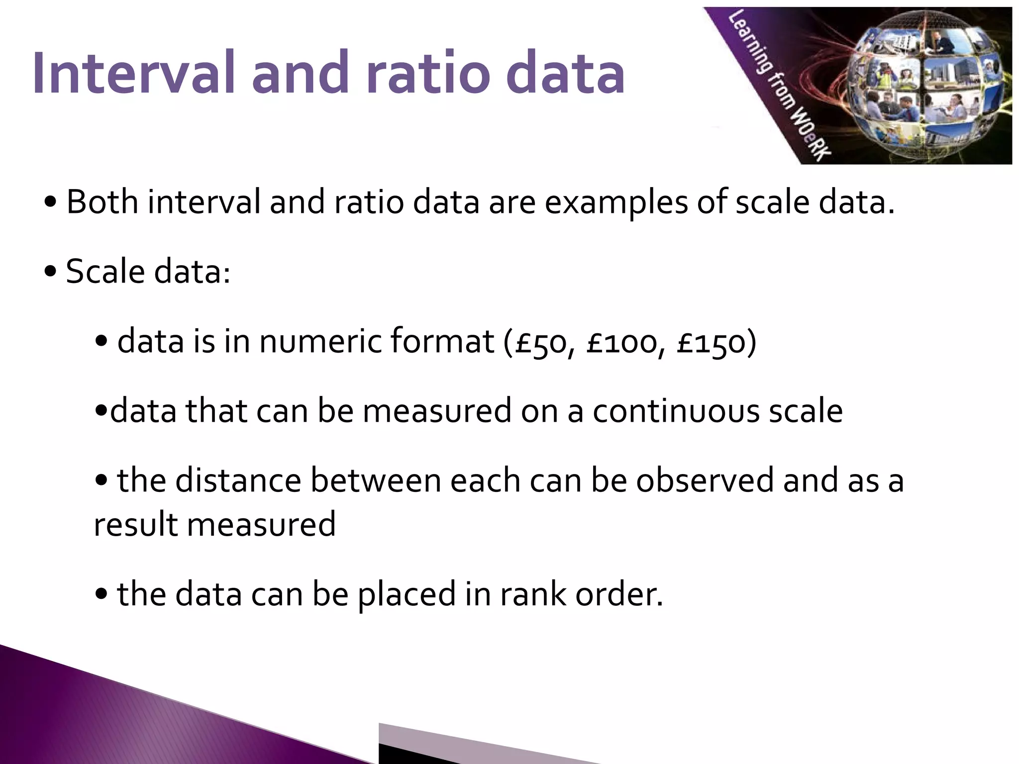 • Both interval and ratio data are examples of scale data.
• Scale data:
• data is in numeric format (£50, £100, £150)
•data that can be measured on a continuous scale
• the distance between each can be observed and as a
result measured
• the data can be placed in rank order.
Interval and ratio data
Interval and ratio data
 