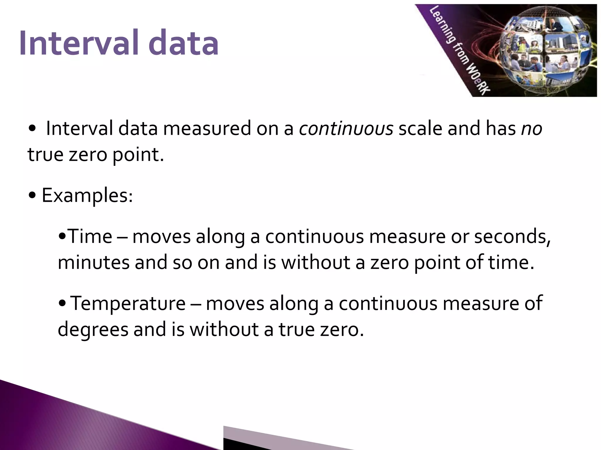 • Interval data measured on a continuous scale and has no
true zero point.
• Examples:
•Time – moves along a continuous measure or seconds,
minutes and so on and is without a zero point of time.
•Temperature – moves along a continuous measure of
degrees and is without a true zero.
Interval data
Interval data
 
