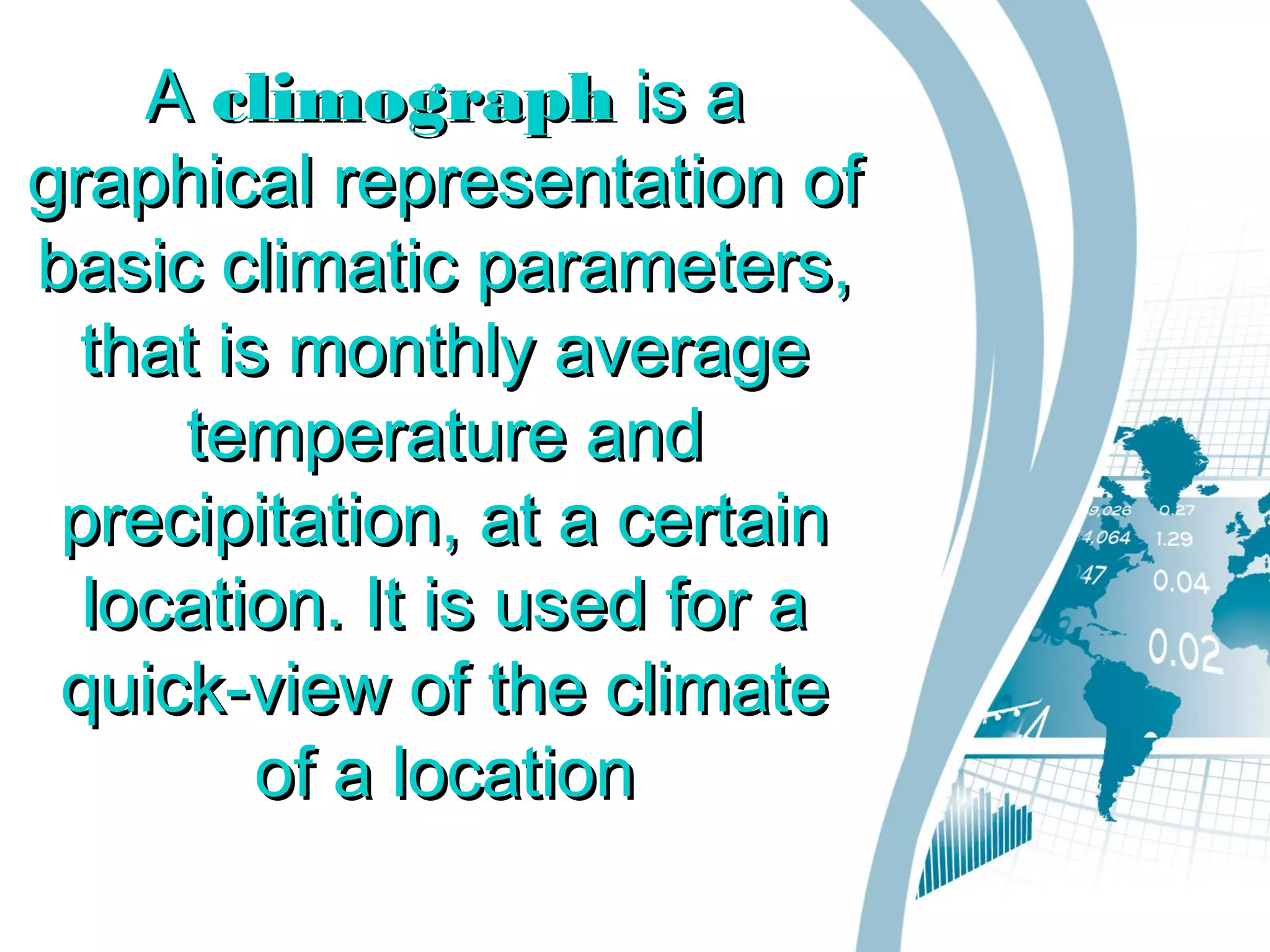 AA climographclimograph is ais a
graphical representation ofgraphical representation of
basic climatic parameters,basic climatic parameters,
that is monthly averagethat is monthly average
temperature andtemperature and
precipitation, at a certainprecipitation, at a certain
location. It is used for alocation. It is used for a
quick-view of the climatequick-view of the climate
of a locationof a location
 