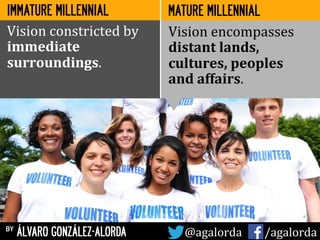 IMMATURE MILLENNIAL
by ÁLVARO GONZÁLEZ-ALORDA @agalorda	
  	
  	
  	
  	
   /agalorda
MATURE MILLENNIAL
Vision	
  constricted	
  by	
  
immediate	
  
surroundings.	
  
Vision	
  encompasses	
  
distant	
  lands,	
  
cultures,	
  peoples	
  	
  
and	
  affairs.	
  
 