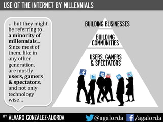 USE OF THE INTERNET BY MILLENNIALS
BUILDING BUSINESSES
BUILDING
COMMUNITIES
USERS, GAMERS
& SPECTATORS
by ÁLVARO GONZÁLEZ-ALORDA @agalorda	
  	
  	
  	
  	
   /agalorda
…	
  but	
  they	
  might	
  
be	
  referring	
  to	
  	
  
a	
  minority	
  of	
  
millennials...	
  	
  
Since	
  most	
  of	
  
them,	
  like	
  in	
  	
  
any	
  other	
  
generation,	
  
are	
  mostly	
  
users,	
  gamers	
  
&	
  spectators,	
  
and	
  not	
  only	
  
technology	
  
wise…	
  
 
