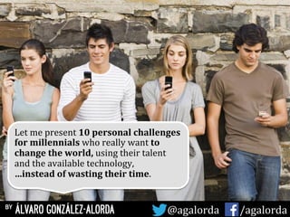Let	
  me	
  present	
  10	
  personal	
  challenges	
  
for	
  millennials	
  who	
  really	
  want	
  to	
  
change	
  the	
  world,	
  using	
  their	
  talent	
  
and	
  the	
  available	
  technology,	
  
…instead	
  of	
  wasting	
  their	
  time.	
  	
  	
  
by ÁLVARO GONZÁLEZ-ALORDA @agalorda	
  	
  	
  	
  	
   /agalorda
 